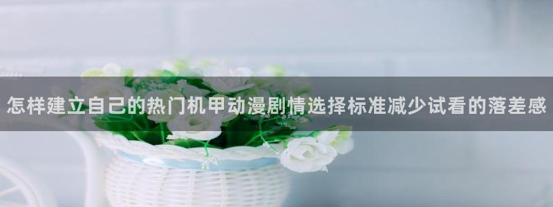 动漫观看入口:怎样建立自己的热门机甲动漫剧情选择标准减少试看的落差感