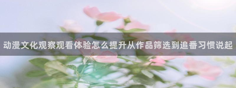动漫连载大全:动漫文化观察观看体验怎么提升从作品筛选到追番习惯说起