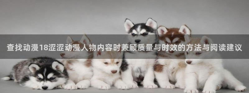 动漫网站导航：查找动漫18涩涩动漫人物内容时兼顾质量与时效的方法与阅读建议