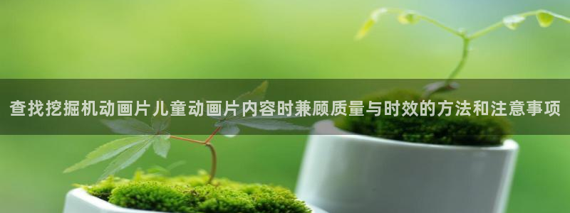 国漫：查找挖掘机动画片儿童动画片内容时兼顾质量与时效的方法和注意事项